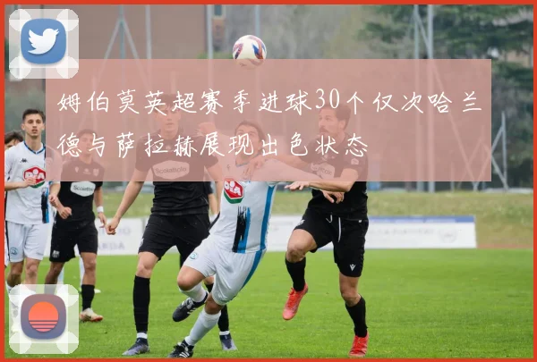 姆伯莫英超赛季进球30个仅次哈兰德与萨拉赫展现出色状态