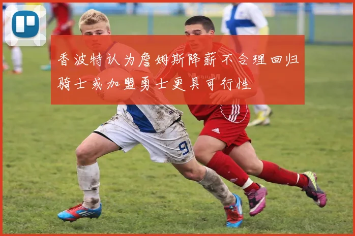 香波特认为詹姆斯降薪不合理回归骑士或加盟勇士更具可行性