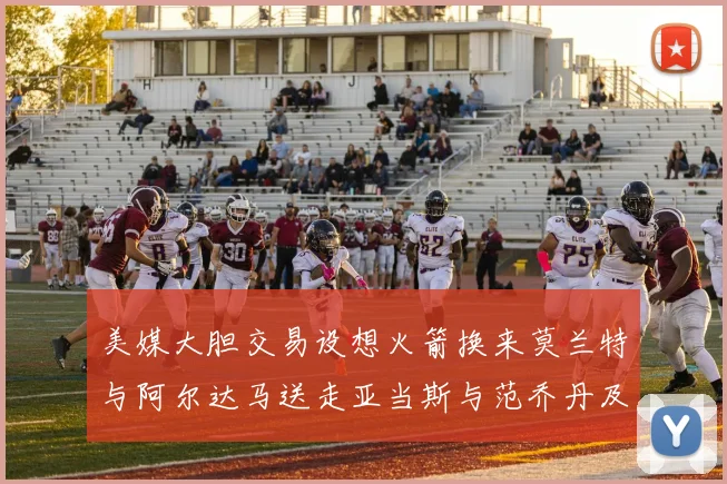 美媒大胆交易设想火箭换来莫兰特与阿尔达马送走亚当斯与范乔丹及两个选秀权
