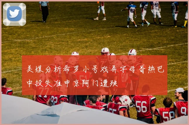 美媒分析希罗小号戏弄字母哥热巴中投失准申京阿门遭殃