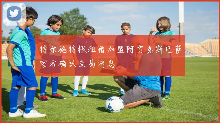 特尔施特根租借加盟阿贾克斯巴萨官方确认交易消息