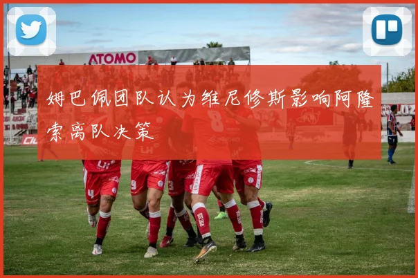 姆巴佩团队认为维尼修斯影响阿隆索离队决策