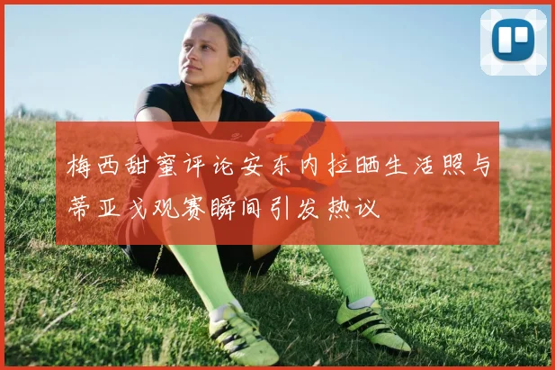 梅西甜蜜评论安东内拉晒生活照与蒂亚戈观赛瞬间引发热议