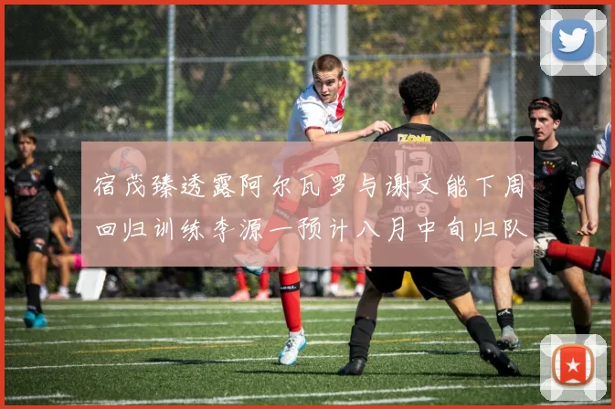 宿茂臻透露阿尔瓦罗与谢文能下周回归训练李源一预计八月中旬归队