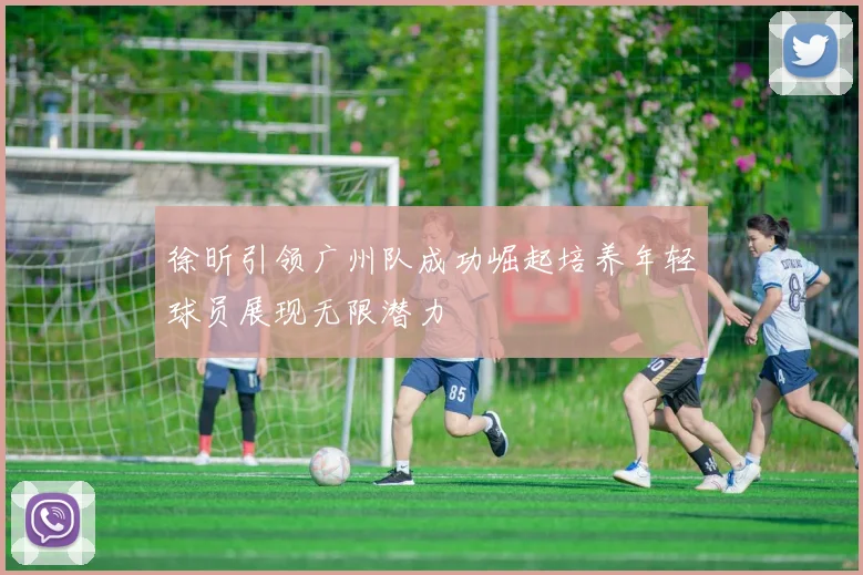 徐昕引领广州队成功崛起培养年轻球员展现无限潜力