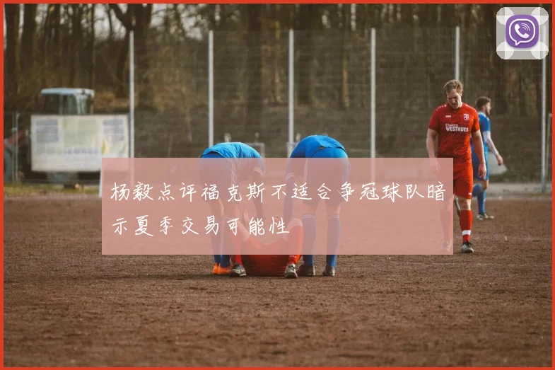 杨毅点评福克斯不适合争冠球队暗示夏季交易可能性