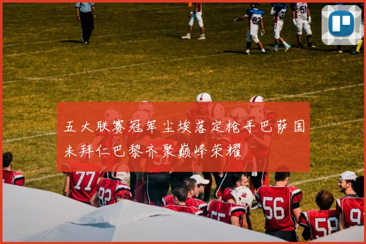 五大联赛冠军尘埃落定枪手巴萨国米拜仁巴黎齐聚巅峰荣耀