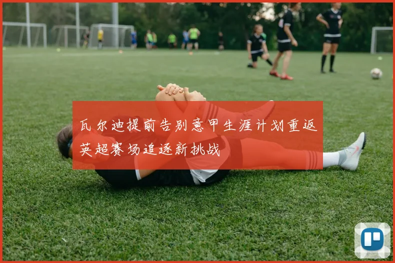 瓦尔迪提前告别意甲生涯计划重返英超赛场追逐新挑战