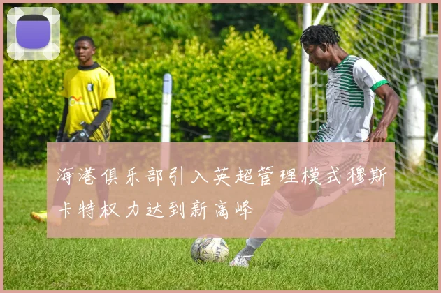 海港俱乐部引入英超管理模式穆斯卡特权力达到新高峰