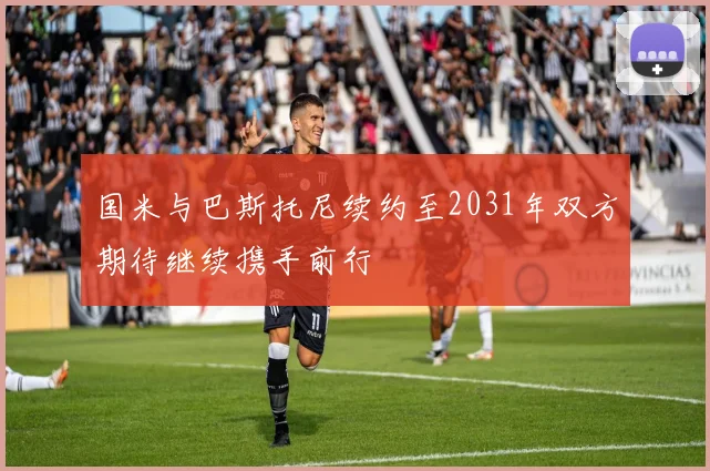 国米与巴斯托尼续约至2031年双方期待继续携手前行