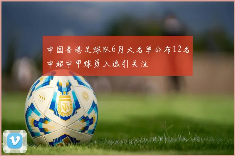 中国香港足球队6月大名单公布12名中超中甲球员入选引关注