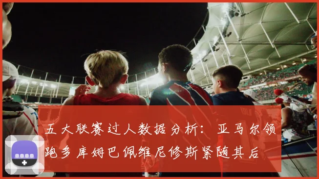 五大联赛过人数据分析：亚马尔领跑多库姆巴佩维尼修斯紧随其后