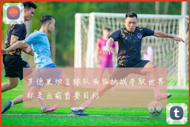 罗德里坦言球队面临挑战夺取世界杯是当前首要目标