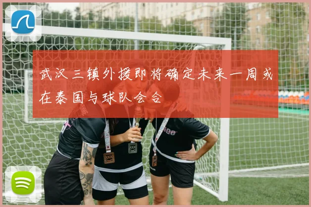 武汉三镇外援即将确定未来一周或在泰国与球队会合