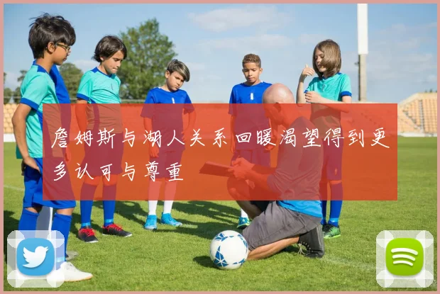 詹姆斯与湖人关系回暖渴望得到更多认可与尊重