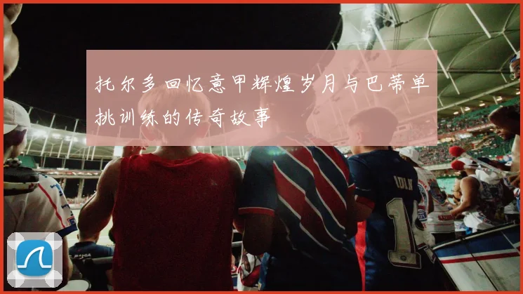 托尔多回忆意甲辉煌岁月与巴蒂单挑训练的传奇故事
