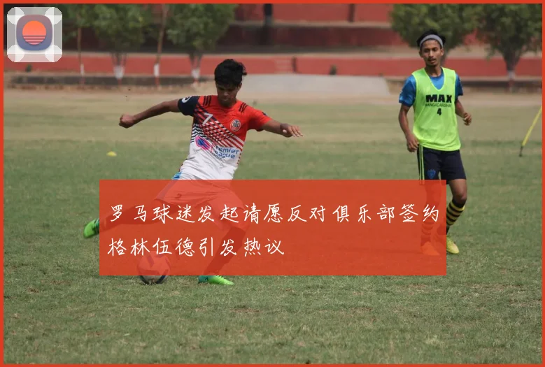 罗马球迷发起请愿反对俱乐部签约格林伍德引发热议