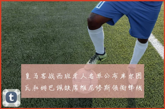 皇马客战西班牙人名单公布库尔图瓦和姆巴佩缺席维尼修斯领衔锋线阵容