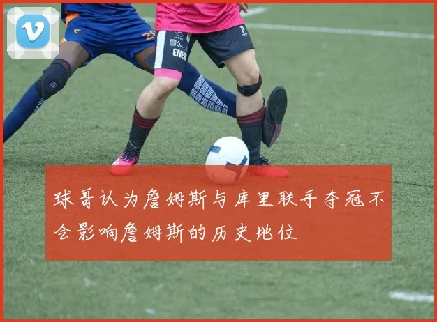 球哥认为詹姆斯与库里联手夺冠不会影响詹姆斯的历史地位