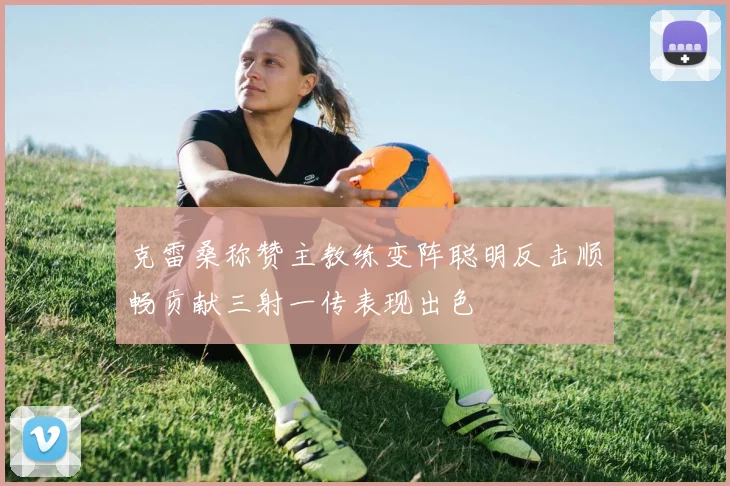 克雷桑称赞主教练变阵聪明反击顺畅贡献三射一传表现出色