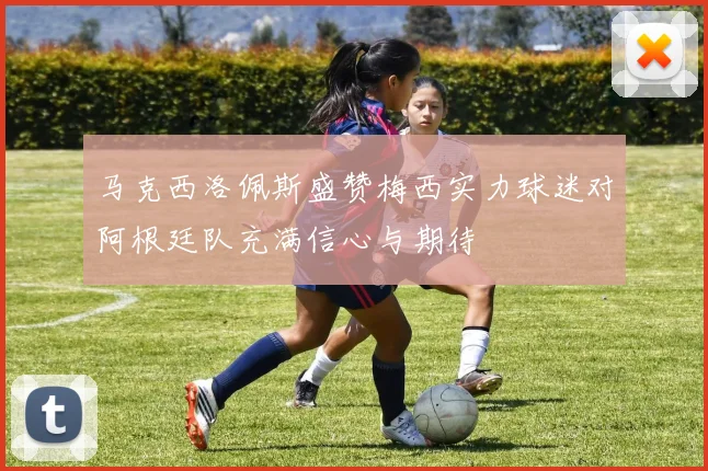 马克西洛佩斯盛赞梅西实力球迷对阿根廷队充满信心与期待