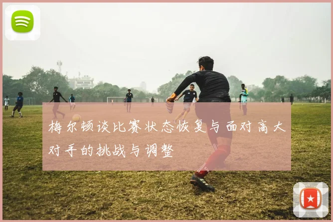梅尔顿谈比赛状态恢复与面对高大对手的挑战与调整
