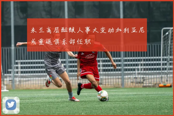 米兰高层酝酿人事大变动加利亚尼或重返俱乐部任职